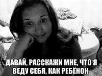  давай, расскажи мне, что я веду себя, как ребёнок.