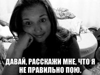  давай, расскажи мне, что я не правильно пою.
