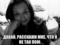  давай, расскажи мне, что я не так пою.