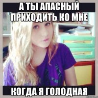 а ты апасный приходить ко мне когда я голодная