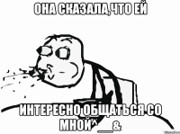 она сказала,что ей интересно общаться со мной^__&