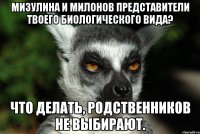 мизулина и милонов представители твоего биологического вида? что делать, родственников не выбирают.