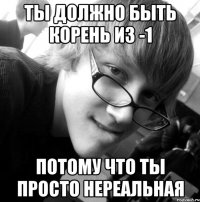 ты должно быть корень из -1 потому что ты просто нереальная