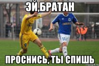 эй,братан проснись, ты спишь