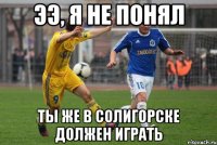 ээ, я не понял ты же в солигорске должен играть