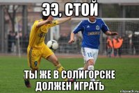 ээ, стой ты же в солигорске должен играть