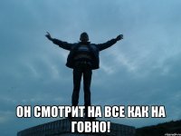  он смотрит на все как на говно!
