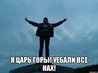  я царь горы! уебали все нах!