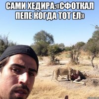 сами хедира:«сфоткал пепе когда тот ел» 