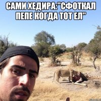 сами хедира:"сфоткал пепе когда тот ел" 