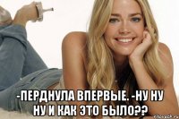  -перднула впервые. -ну ну ну и как это было??