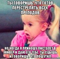 ты говоришь, что готов перестрелять всех преподов но когда я приношу пистолет в универ и даю его тебе, ты сцышь и говоришь, что пошутил