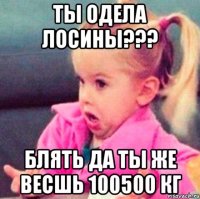 ты одела лосины??? блять да ты же весшь 100500 кг