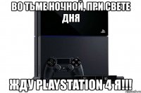 во тьме ночной, при свете дня жду playstation 4 я!!!