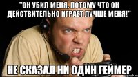 "он убил меня, потому что он действительно играет лучше меня!" не сказал ни один геймер