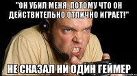 "он убил меня, потому что он действительно отлично играет!" не сказал ни один геймер