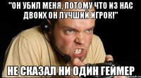 "он убил меня, потому что из нас двоих он лучший игрок!" не сказал ни один геймер