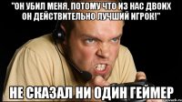 "он убил меня, потому что из нас двоих он действительно лучший игрок!" не сказал ни один геймер