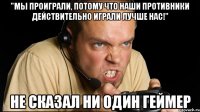 "мы проиграли, потому что наши противники действительно играли лучше нас!" не сказал ни один геймер