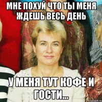 мне похуй что ты меня ждешь весь день у меня тут кофе и гости...
