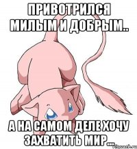 привотрился милым и добрым.. а на самом деле хочу захватить мир...