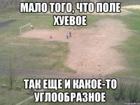 мало того, что поле хуевое так еще и какое-то углообразное