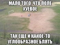 мало того, что поле хуевое так еще и какое-то углообразное блять