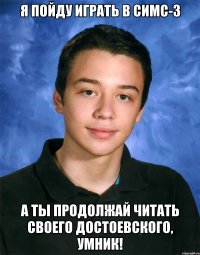 я пойду играть в симс-3 а ты продолжай читать своего достоевского, умник!