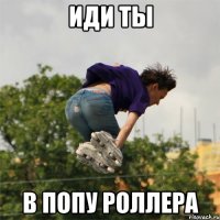 иди ты в попу роллера