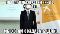 мы - пр и мы не хотим ничего решать! мы хотим создавать цели!