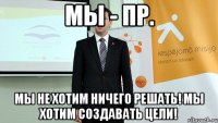 мы - пр. мы не хотим ничего решать! мы хотим создавать цели!