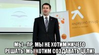  мы - пр. мы не хотим ничего решать! мы хотим создавать цели!