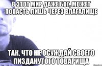 в этот мир даже бог, может попасть лишь через влагалище так, что не осуждай своего пизданутого товарища