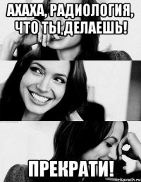 ахаха, радиология, что ты делаешь! прекрати!