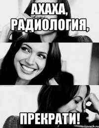ахаха, радиология, прекрати!
