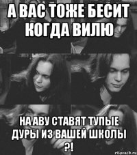 а вас тоже бесит когда вилю на аву ставят тупые дуры из вашей школы ?!