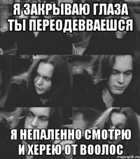 я закрываю глаза ты переодевваешся я непаленно смотрю и херею от воолос
