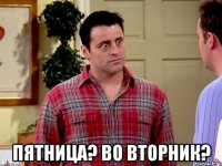  пятница? во вторник?