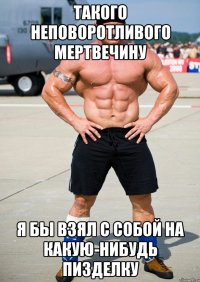 такого неповоротливого мертвечину я бы взял с собой на какую-нибудь пизделку