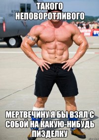 такого неповоротливого мертвечину я бы взял с собой на какую-нибудь пизделку