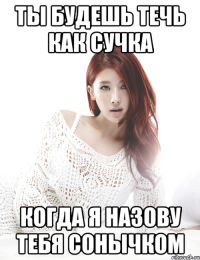 ты будешь течь как сучка когда я назову тебя сонычком