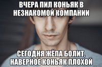 вчера пил коньяк в незнакомой компании сегодня жёпа болит, наверное коньяк плохой