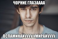 чорние глазаааа вспаминайуууу умирайуууу