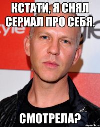 кстати, я снял сериал про себя. смотрела?