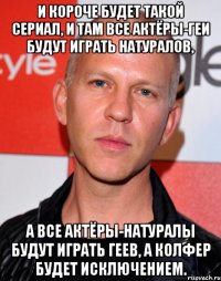 и короче будет такой сериал, и там все актёры-геи будут играть натуралов, а все актёры-натуралы будут играть геев, а колфер будет исключением.