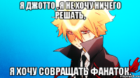 я джотто , я не хочу ничего решать, я хочу совращать фанаток.