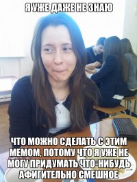 я уже даже не знаю что можно сделать с этим мемом, потому что я уже не могу придумать что-нибудь афигительно смешное