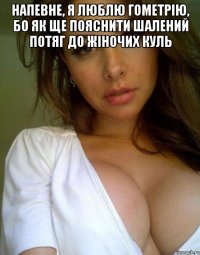 напевне, я люблю гометрію, бо як ще пояснити шалений потяг до жіночих куль 