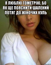 я люблю гометрію, бо як ще пояснити шалений потяг до жіночих куль 