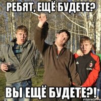 ребят, ещё будете? вы ещё будете?!